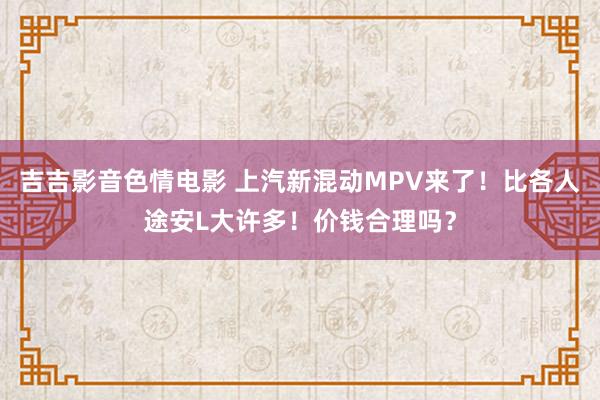 吉吉影音色情电影 上汽新混动MPV来了！比各人途安L大许多！价钱合理吗？