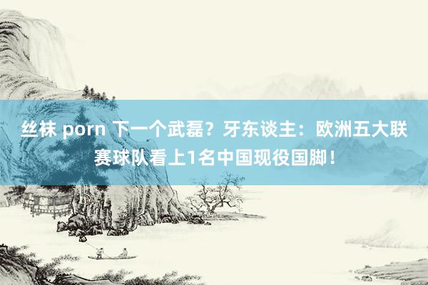 丝袜 porn 下一个武磊？牙东谈主：欧洲五大联赛球队看上1名中国现役国脚！