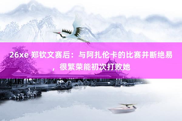 26xe 郑钦文赛后：与阿扎伦卡的比赛并断绝易，很繁荣能初次打败她