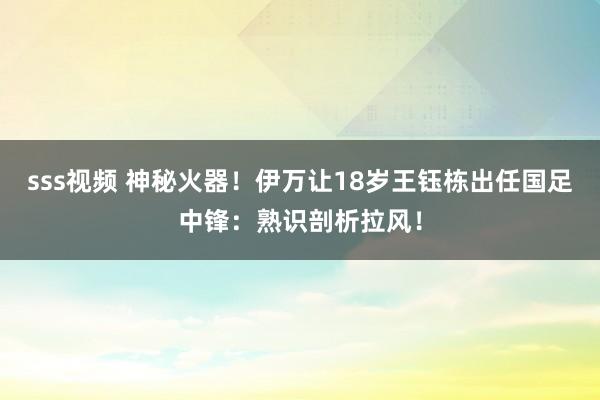 sss视频 神秘火器！伊万让18岁王钰栋出任国足中锋：熟识剖析拉风！