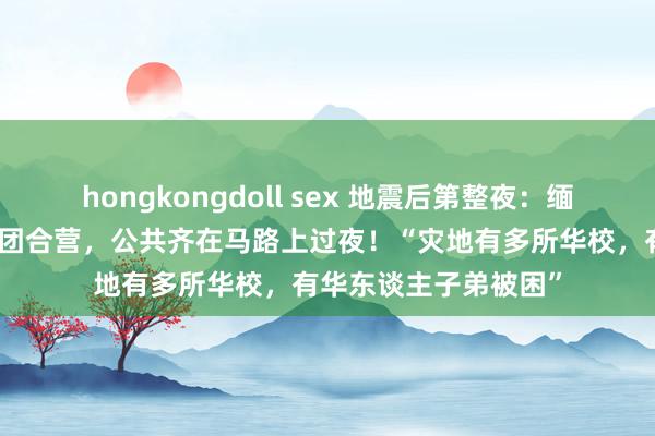 hongkongdoll sex 地震后第整夜：缅甸华东谈主已开动抱团合营，公共齐在马路上过夜！“灾地有多所华校，有华东谈主子弟被困”