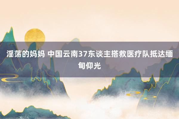 淫荡的妈妈 中国云南37东谈主搭救医疗队抵达缅甸仰光