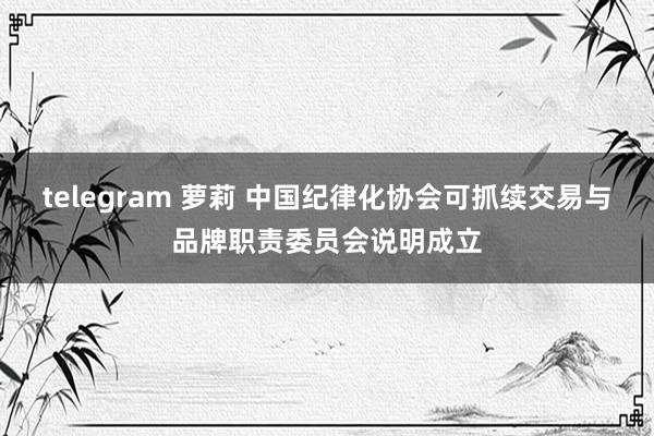 telegram 萝莉 中国纪律化协会可抓续交易与品牌职责委员会说明成立