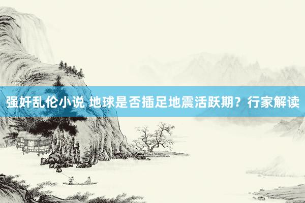 强奸乱伦小说 地球是否插足地震活跃期？行家解读